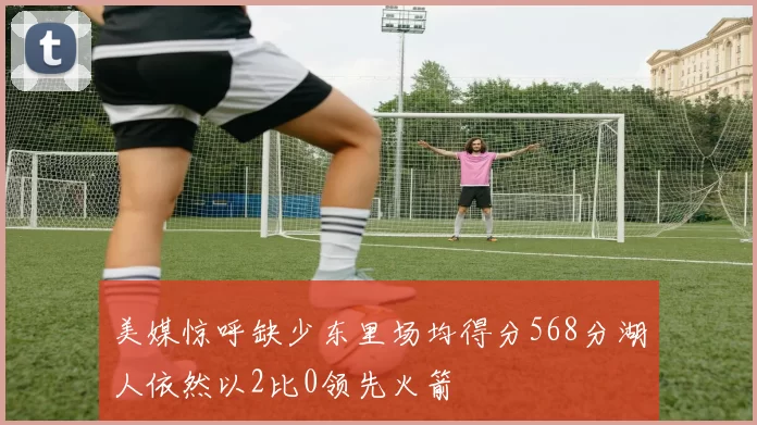 美媒惊呼缺少东里场均得分568分湖人依然以2比0领先火箭